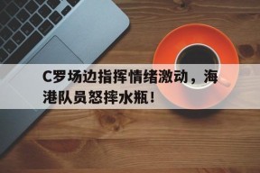 bet365平台-C罗场边指挥情绪激动，海港队员怒摔水瓶！荒野求生21天未删高清-bet365平台