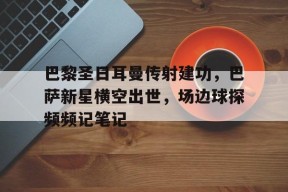 bet365线上投注-巴黎圣日耳曼传射建功，巴萨新星横空出世，场边球探频频记笔记巴黎圣日耳曼直播在线观看-bet365线上投注